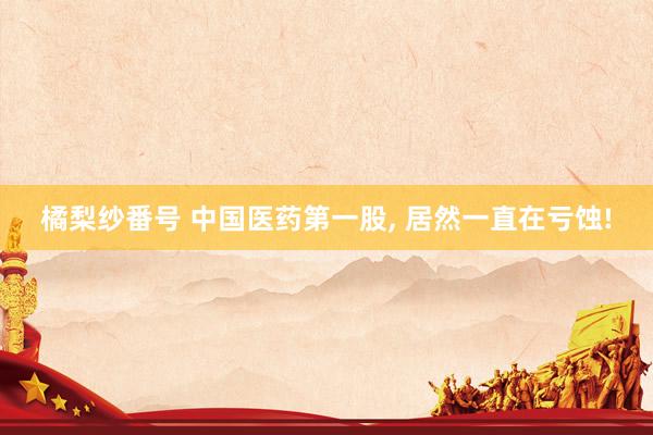 橘梨纱番号 中国医药第一股， 居然一直在亏蚀!