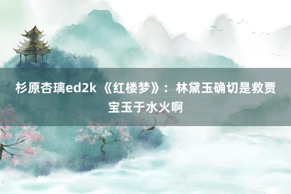 杉原杏璃ed2k 《红楼梦》：林黛玉确切是救贾宝玉于水火啊