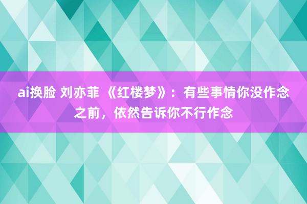 ai换脸 刘亦菲 《红楼梦》：有些事情你没作念之前，依然告诉你不行作念