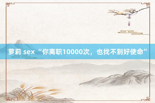 萝莉 sex “你离职10000次，也找不到好使命”