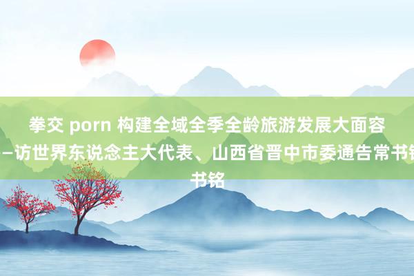 拳交 porn 构建全域全季全龄旅游发展大面容——访世界东说念主大代表、山西省晋中市委通告常书铭