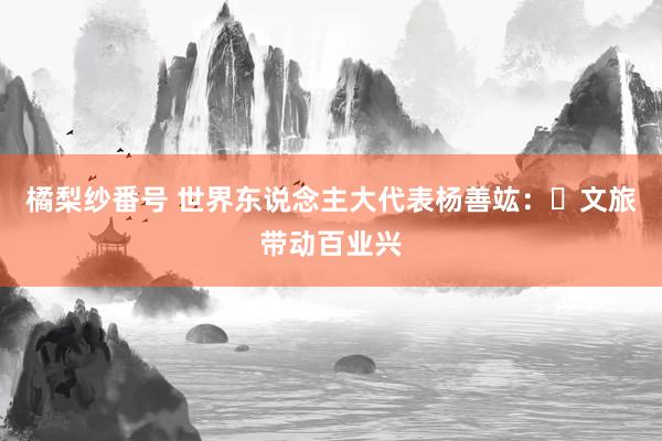 橘梨纱番号 世界东说念主大代表杨善竑：​文旅带动百业兴
