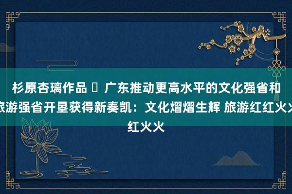 杉原杏璃作品 ​广东推动更高水平的文化强省和旅游强省开垦获得新奏凯：文化熠熠生辉 旅游红红火火