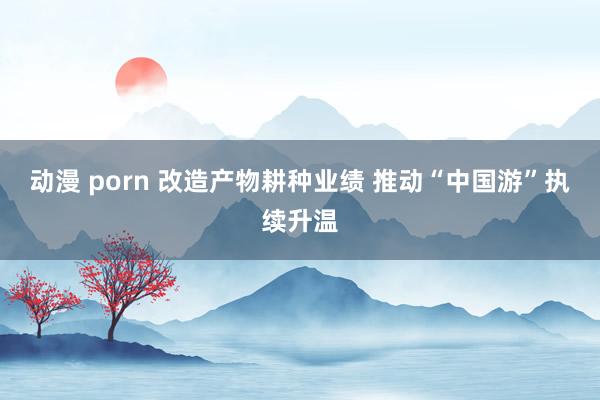 动漫 porn 改造产物耕种业绩 推动“中国游”执续升温