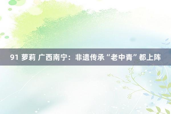 91 萝莉 广西南宁：非遗传承“老中青”都上阵