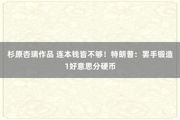 杉原杏璃作品 连本钱皆不够！特朗普：罢手锻造1好意思分硬币