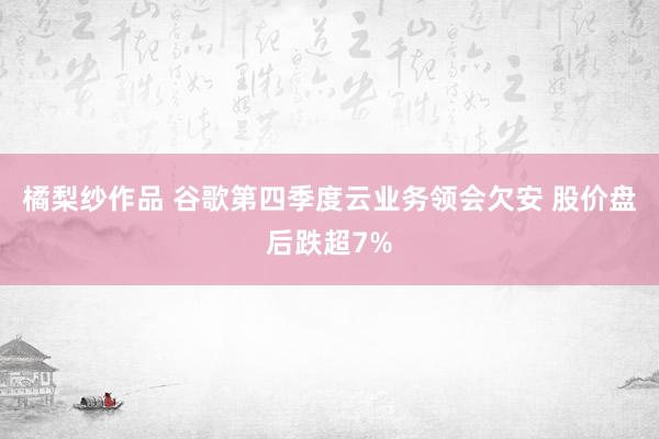 橘梨纱作品 谷歌第四季度云业务领会欠安 股价盘后跌超7%