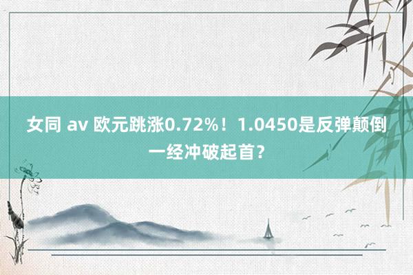 女同 av 欧元跳涨0.72%！1.0450是反弹颠倒一经冲破起首？