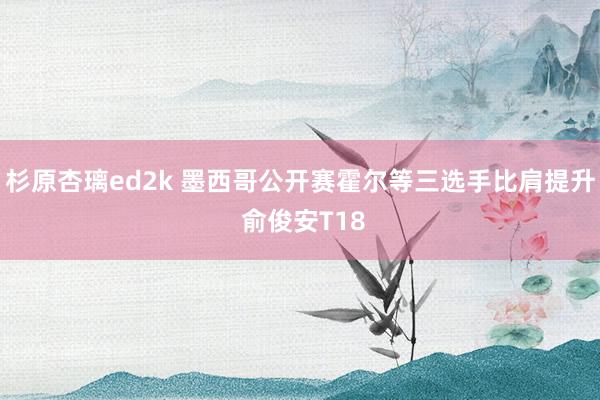 杉原杏璃ed2k 墨西哥公开赛霍尔等三选手比肩提升 俞俊安T18
