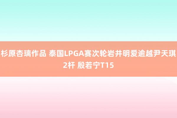 杉原杏璃作品 泰国LPGA赛次轮岩井明爱逾越尹天琪2杆 殷若宁T15