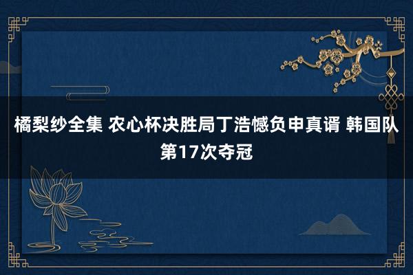 橘梨纱全集 农心杯决胜局丁浩憾负申真谞 韩国队第17次夺冠