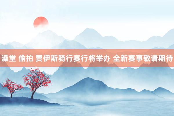 澡堂 偷拍 贾伊斯骑行赛行将举办 全新赛事敬请期待
