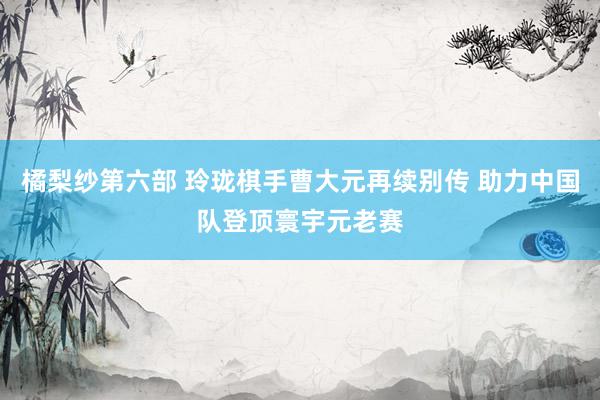 橘梨纱第六部 玲珑棋手曹大元再续别传 助力中国队登顶寰宇元老赛