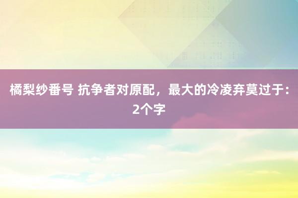 橘梨纱番号 抗争者对原配，最大的冷凌弃莫过于：2个字