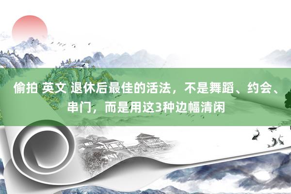 偷拍 英文 退休后最佳的活法，不是舞蹈、约会、串门，而是用这3种边幅清闲