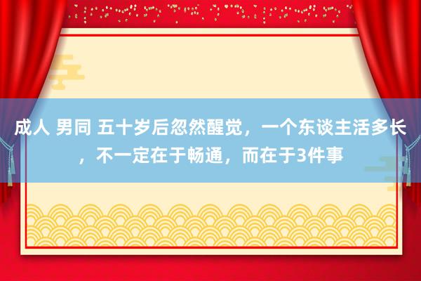成人 男同 五十岁后忽然醒觉，一个东谈主活多长，不一定在于畅通，而在于3件事