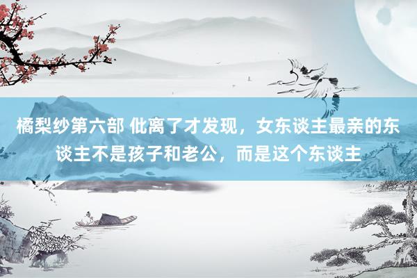 橘梨纱第六部 仳离了才发现，女东谈主最亲的东谈主不是孩子和老公，而是这个东谈主
