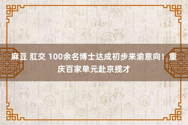 麻豆 肛交 100余名博士达成初步来渝意向！重庆百家单元赴京揽才
