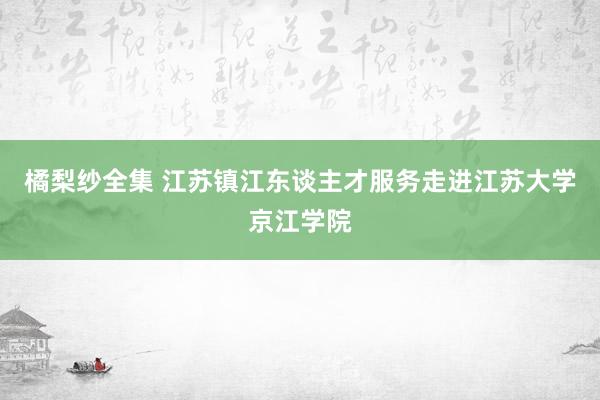 橘梨纱全集 江苏镇江东谈主才服务走进江苏大学京江学院