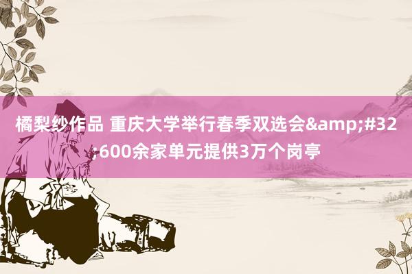 橘梨纱作品 重庆大学举行春季双选会&#32;600余家单元提供3万个岗亭