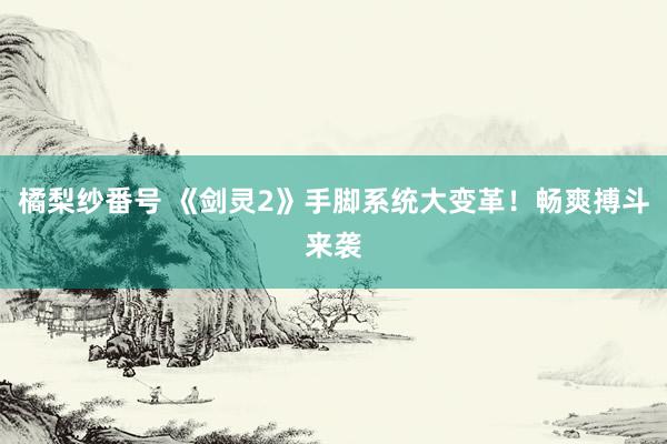橘梨纱番号 《剑灵2》手脚系统大变革！畅爽搏斗来袭