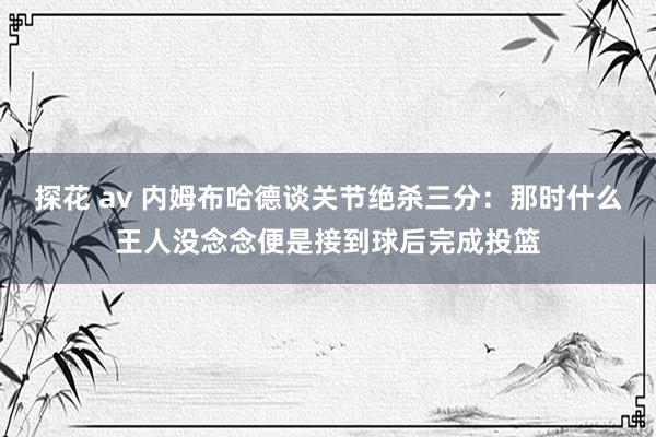 探花 av 内姆布哈德谈关节绝杀三分：那时什么王人没念念便是接到球后完成投篮