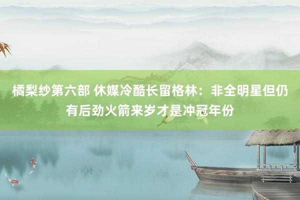 橘梨纱第六部 休媒冷酷长留格林：非全明星但仍有后劲火箭来岁才是冲冠年份