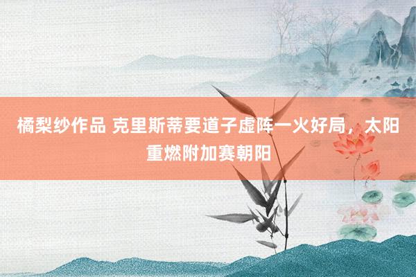 橘梨纱作品 克里斯蒂要道子虚阵一火好局，太阳重燃附加赛朝阳