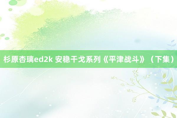 杉原杏璃ed2k 安稳干戈系列《平津战斗》（下集）