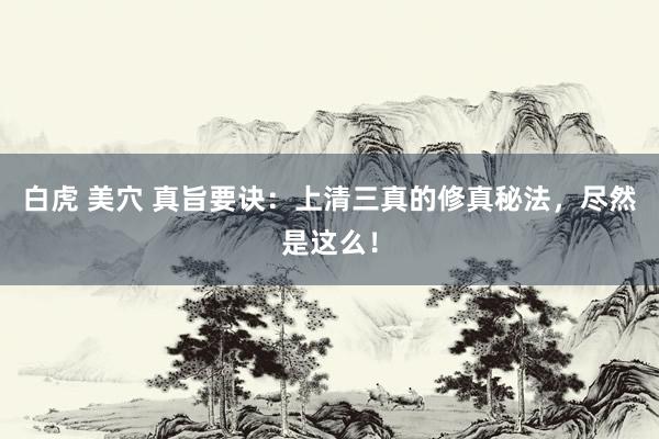 白虎 美穴 真旨要诀：上清三真的修真秘法，尽然是这么！