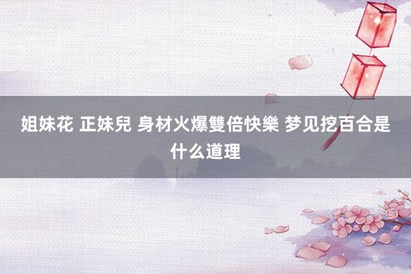 姐妹花 正妹兒 身材火爆雙倍快樂 梦见挖百合是什么道理