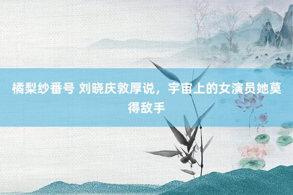 橘梨纱番号 刘晓庆敦厚说，宇宙上的女演员她莫得敌手