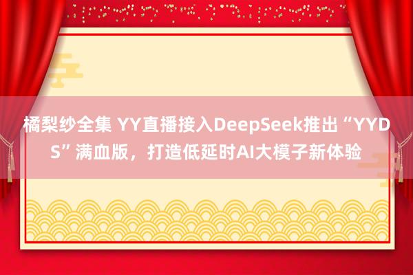 橘梨纱全集 YY直播接入DeepSeek推出“YYDS”满血版，打造低延时AI大模子新体验