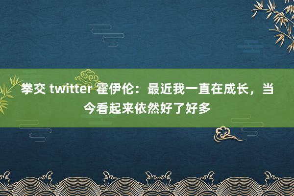 拳交 twitter 霍伊伦：最近我一直在成长，当今看起来依然好了好多