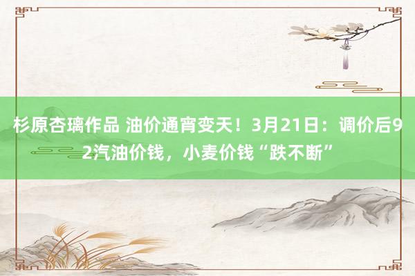 杉原杏璃作品 油价通宵变天！3月21日：调价后92汽油价钱，小麦价钱“跌不断”