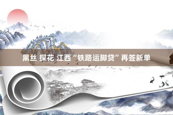 黑丝 探花 江西“铁路运脚贷”再签新单
