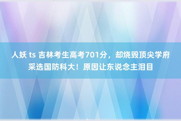 人妖 ts 吉林考生高考701分，却烧毁顶尖学府采选国防科大！原因让东说念主泪目