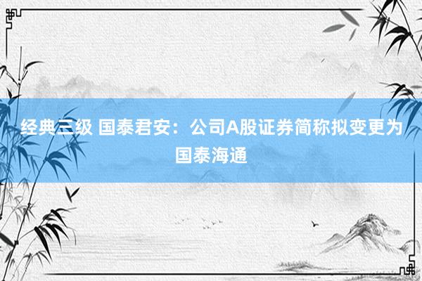 经典三级 国泰君安：公司A股证券简称拟变更为国泰海通