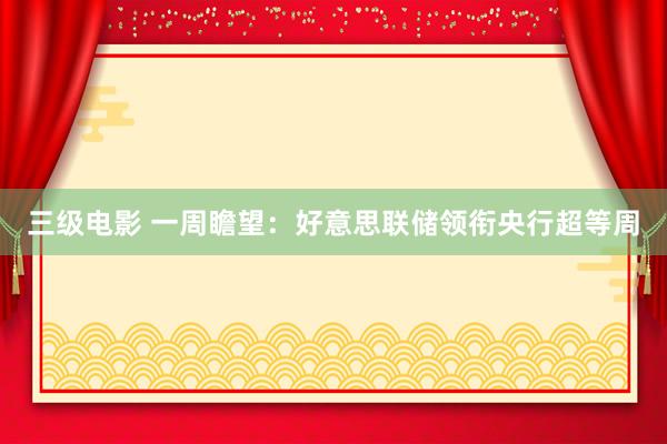 三级电影 一周瞻望：好意思联储领衔央行超等周