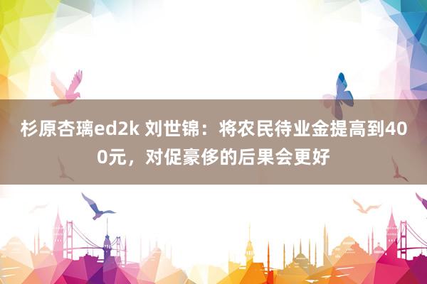 杉原杏璃ed2k 刘世锦：将农民待业金提高到400元，对促豪侈的后果会更好