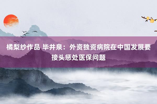橘梨纱作品 毕井泉：外资独资病院在中国发展要接头惩处医保问题