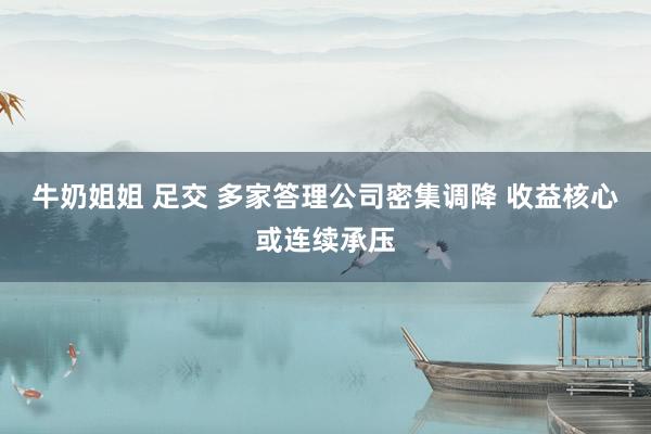 牛奶姐姐 足交 多家答理公司密集调降 收益核心或连续承压