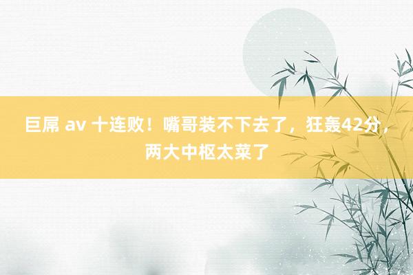 巨屌 av 十连败！嘴哥装不下去了，狂轰42分，两大中枢太菜了