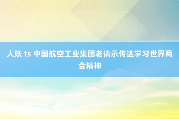人妖 ts 中国航空工业集团老请示传达学习世界两会精神