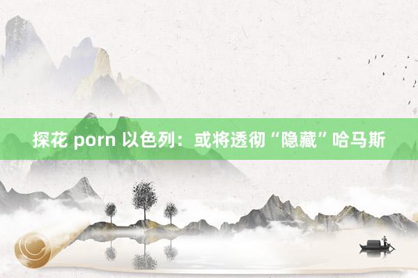 探花 porn 以色列：或将透彻“隐藏”哈马斯