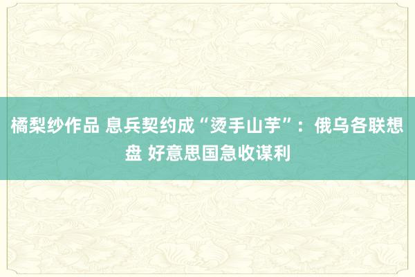 橘梨纱作品 息兵契约成“烫手山芋”：俄乌各联想盘 好意思国急收谋利
