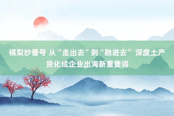 橘梨纱番号 从“走出去”到“融进去” 深度土产货化成企业出海新重要词