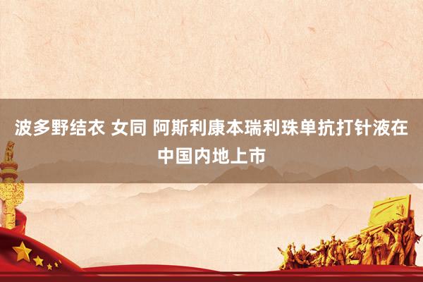 波多野结衣 女同 阿斯利康本瑞利珠单抗打针液在中国内地上市