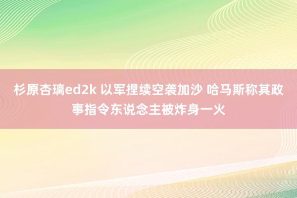 杉原杏璃ed2k 以军捏续空袭加沙 哈马斯称其政事指令东说念主被炸身一火