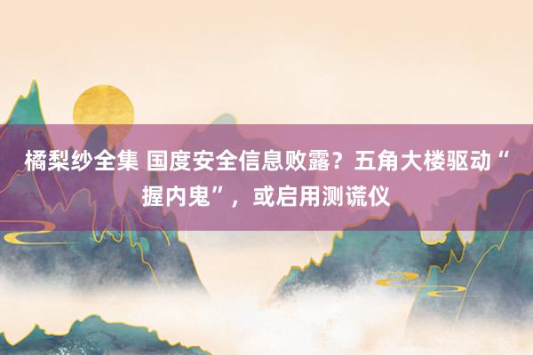 橘梨纱全集 国度安全信息败露？五角大楼驱动“握内鬼”，或启用测谎仪